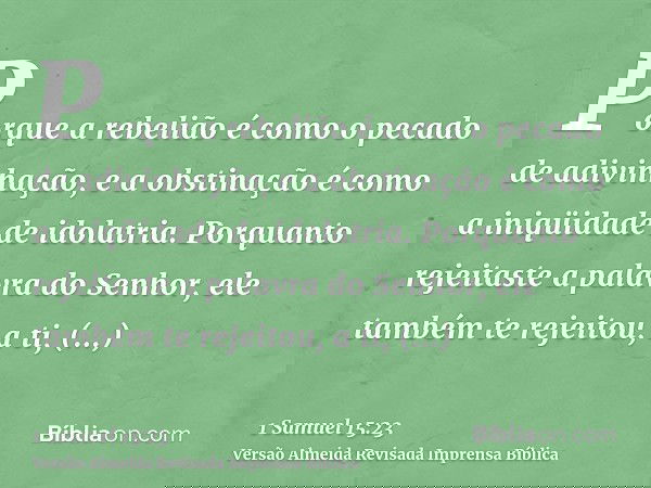Porque a rebelião é como o pecado de adivinhação, e a obstinação é como a iniqüidade de idolatria. Porquanto rejeitaste a palavra do Senhor, ele também te rejei