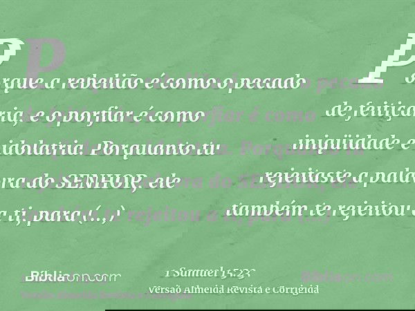 Porque a rebelião é como o pecado de feitiçaria, e o porfiar é como iniqüidade e idolatria. Porquanto tu rejeitaste a palavra do SENHOR, ele também te rejeitou