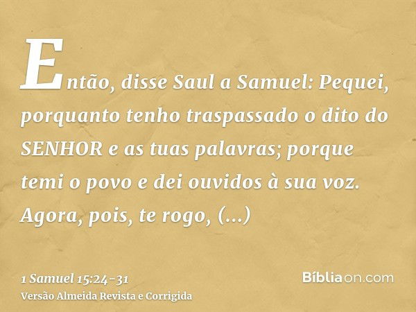 Então, disse Saul a Samuel: Pequei, porquanto tenho traspassado o dito do SENHOR e as tuas palavras; porque temi o povo e dei ouvidos à sua voz.Agora, pois, te 