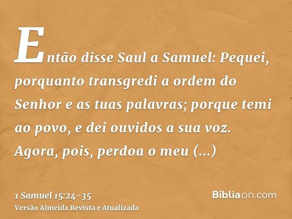 Então disse Saul a Samuel: Pequei, porquanto transgredi a ordem do Senhor e as tuas palavras; porque temi ao povo, e dei ouvidos a sua voz.Agora, pois, perdoa o