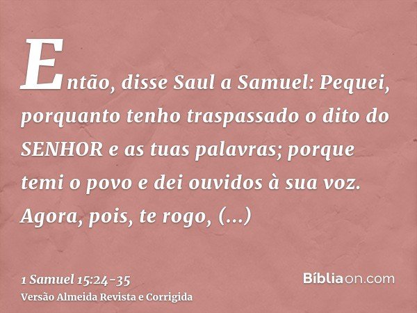 Então, disse Saul a Samuel: Pequei, porquanto tenho traspassado o dito do SENHOR e as tuas palavras; porque temi o povo e dei ouvidos à sua voz.Agora, pois, te 