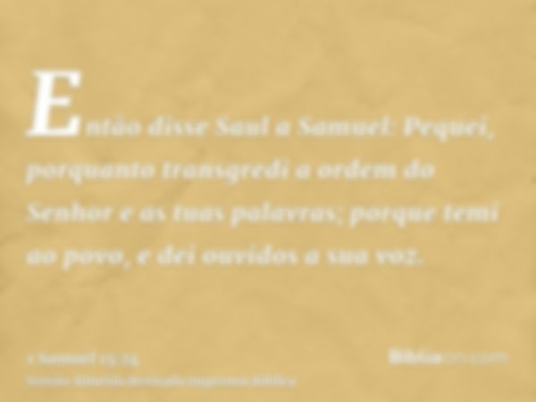 Então disse Saul a Samuel: Pequei, porquanto transgredi a ordem do Senhor e as tuas palavras; porque temi ao povo, e dei ouvidos a sua voz.