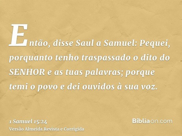 Então, disse Saul a Samuel: Pequei, porquanto tenho traspassado o dito do SENHOR e as tuas palavras; porque temi o povo e dei ouvidos à sua voz.
