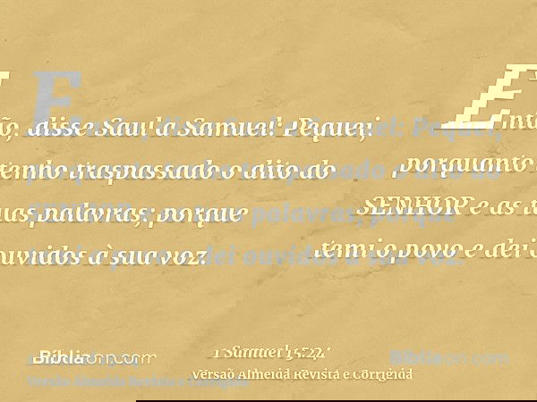 Então, disse Saul a Samuel: Pequei, porquanto tenho traspassado o dito do SENHOR e as tuas palavras; porque temi o povo e dei ouvidos à sua voz.