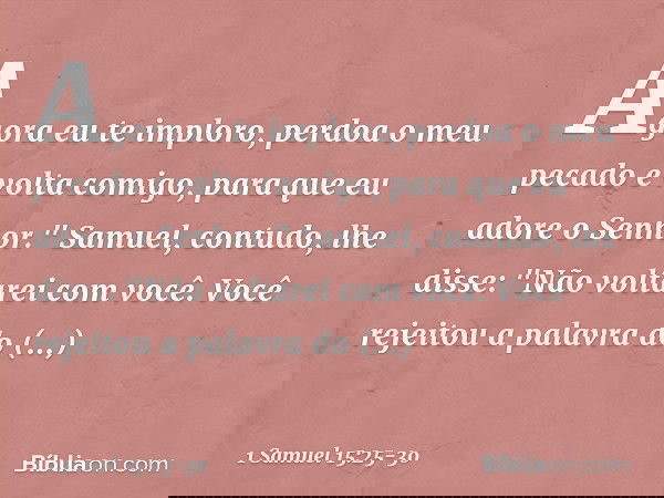 Agora eu te imploro, perdoa o meu pecado e volta comigo, para que eu adore o Senhor." Samuel, contudo, lhe disse: "Não voltarei com você. Você rejeitou a palavr