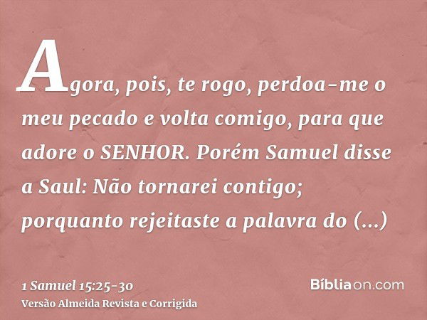 Agora, pois, te rogo, perdoa-me o meu pecado e volta comigo, para que adore o SENHOR.Porém Samuel disse a Saul: Não tornarei contigo; porquanto rejeitaste a pal