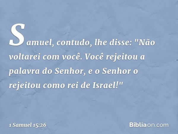 Samuel, contudo, lhe disse: "Não voltarei com você. Você rejeitou a palavra do Senhor, e o Senhor o rejeitou como rei de Israel!" -- 1 Samuel 15:26