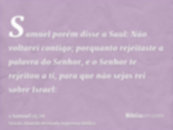 Samuel porém disse a Saul: Não voltarei contigo; porquanto rejeitaste a palavra do Senhor, e o Senhor te rejeitou a ti, para que não sejas rei sobre Israel: