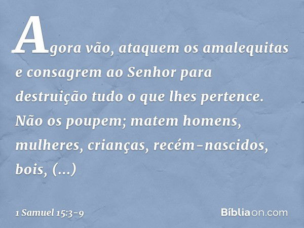 Agora vão, ataquem os amalequitas e consagrem ao Senhor para destruição tudo o que lhes pertence. Não os poupem; matem homens, mulheres, crianças, recém-nascido