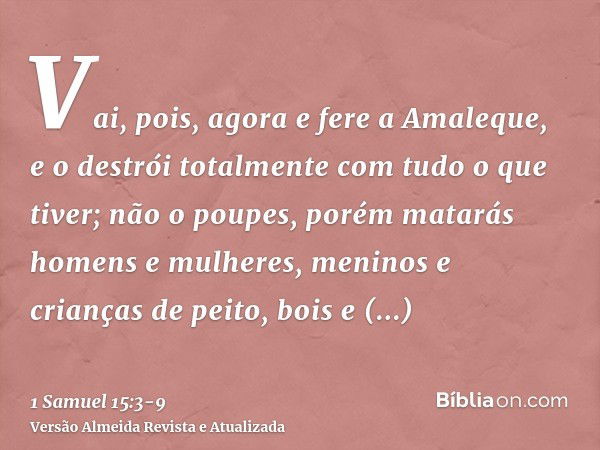 Vai, pois, agora e fere a Amaleque, e o destrói totalmente com tudo o que tiver; não o poupes, porém matarás homens e mulheres, meninos e crianças de peito, boi