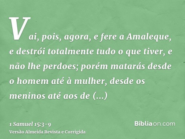 Vai, pois, agora, e fere a Amaleque, e destrói totalmente tudo o que tiver, e não lhe perdoes; porém matarás desde o homem até à mulher, desde os meninos até ao