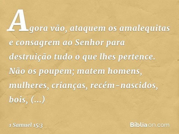 Agora vão, ataquem os amalequitas e consagrem ao Senhor para destruição tudo o que lhes pertence. Não os poupem; matem homens, mulheres, crianças, recém-nascido