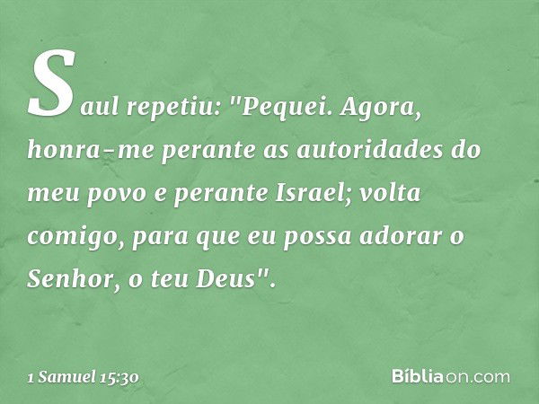 Saul repetiu: "Pequei. Agora, honra-me perante as autoridades do meu povo e perante Israel; volta comigo, para que eu possa adorar o Senhor, o teu Deus". -- 1 S