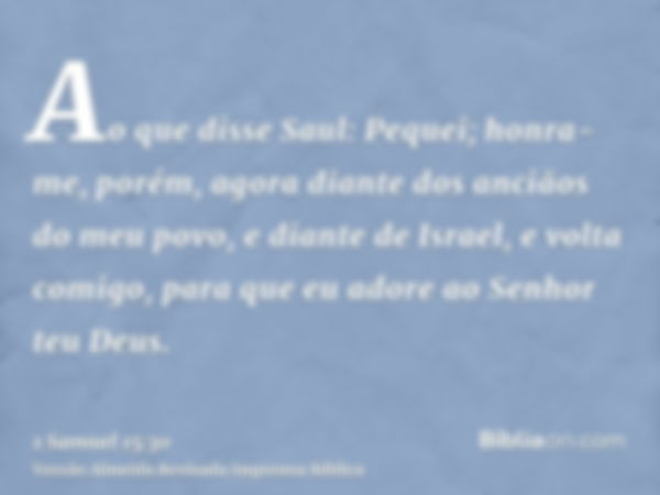 Ao que disse Saul: Pequei; honra-me, porém, agora diante dos anciãos do meu povo, e diante de Israel, e volta comigo, para que eu adore ao Senhor teu Deus.