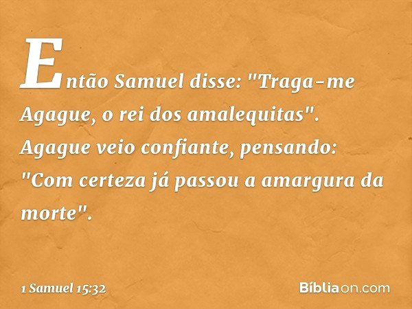 Então Samuel disse: "Traga-me Agague, o rei dos amalequitas".
Agague veio confiante, pensando: "Com certeza já passou a amargura da morte". -- 1 Samuel 15:32