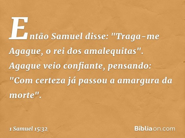 Então Samuel disse: "Traga-me Agague, o rei dos amalequitas".
Agague veio confiante, pensando: "Com certeza já passou a amargura da morte". -- 1 Samuel 15:32