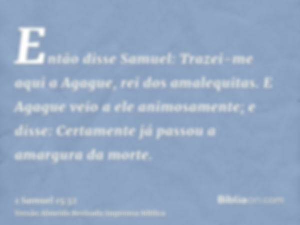 Então disse Samuel: Trazei-me aqui a Agague, rei dos amalequitas. E Agague veio a ele animosamente; e disse: Certamente já passou a amargura da morte.