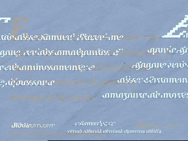 Então disse Samuel: Trazei-me aqui a Agague, rei dos amalequitas. E Agague veio a ele animosamente; e disse: Certamente já passou a amargura da morte.