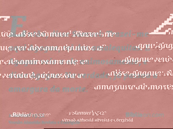 Então, disse Samuel: Trazei-me aqui Agague, rei dos amalequitas. E Agague veio a ele animosamente; e disse Agague: Na verdade, já passou a amargura da morte.