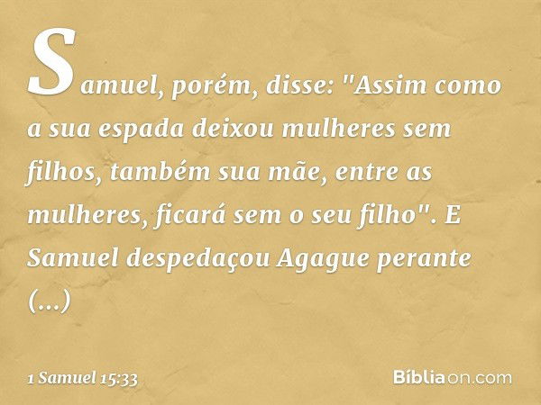 Samuel, porém, disse:
"Assim como a sua espada
deixou mulheres sem filhos,
também sua mãe, entre as mulheres,
ficará sem o seu filho".
E Samuel despedaçou Agagu