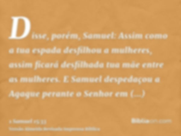 Disse, porém, Samuel: Assim como a tua espada desfilhou a mulheres, assim ficará desfilhada tua mãe entre as mulheres. E Samuel despedaçou a Agague perante o Se