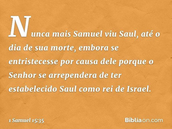 Nunca mais Samuel viu Saul, até o dia de sua morte, embora se entristecesse por causa dele porque o Senhor se arrependera de ter estabelecido Saul como rei de I