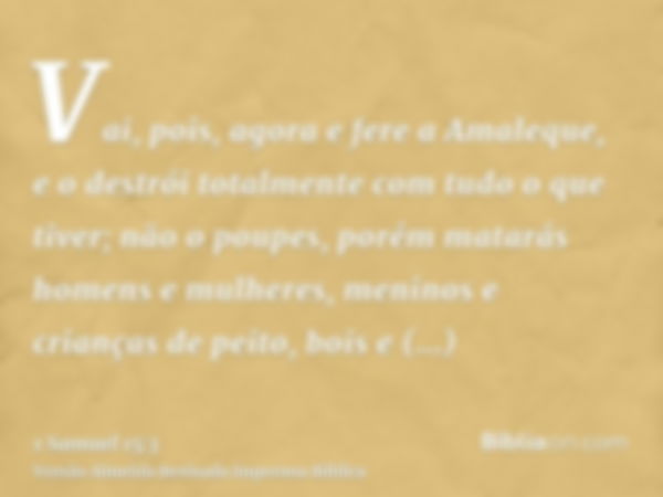 Vai, pois, agora e fere a Amaleque, e o destrói totalmente com tudo o que tiver; não o poupes, porém matarás homens e mulheres, meninos e crianças de peito, boi