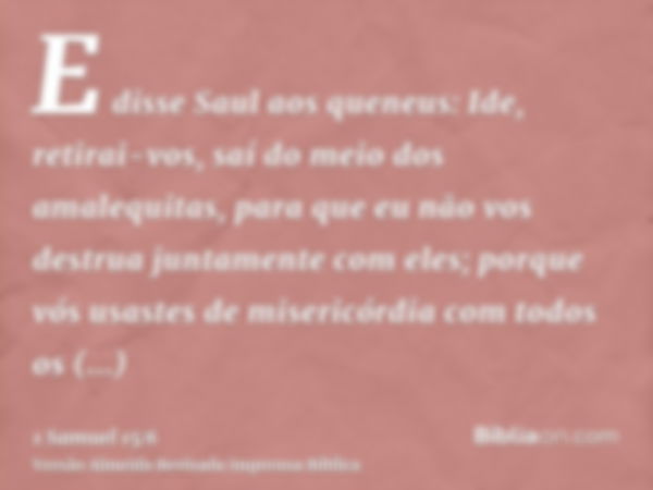 E disse Saul aos queneus: Ide, retirai-vos, saí do meio dos amalequitas, para que eu não vos destrua juntamente com eles; porque vós usastes de misericórdia com