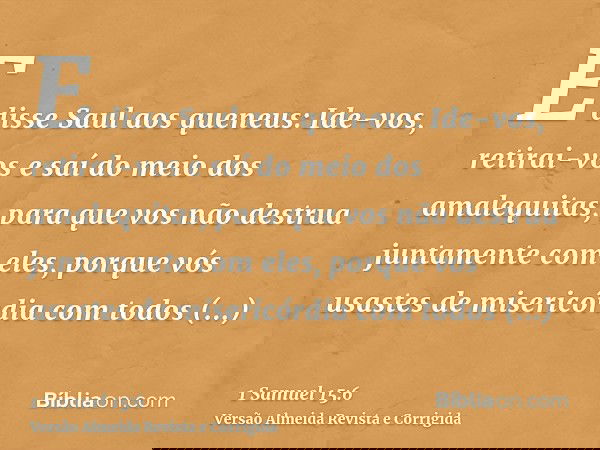 E disse Saul aos queneus: Ide-vos, retirai-vos e saí do meio dos amalequitas, para que vos não destrua juntamente com eles, porque vós usastes de misericórdia c