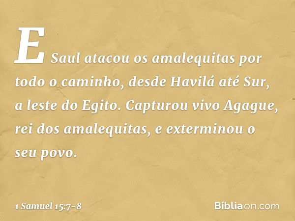 E Saul atacou os amalequitas por todo o caminho, desde Havilá até Sur, a leste do Egito. Capturou vivo Agague, rei dos amalequitas, e exterminou o seu povo. -- 