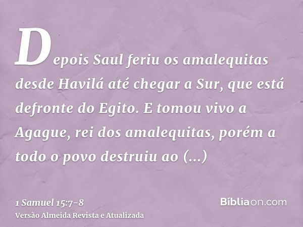 Depois Saul feriu os amalequitas desde Havilá até chegar a Sur, que está defronte do Egito.E tomou vivo a Agague, rei dos amalequitas, porém a todo o povo destr