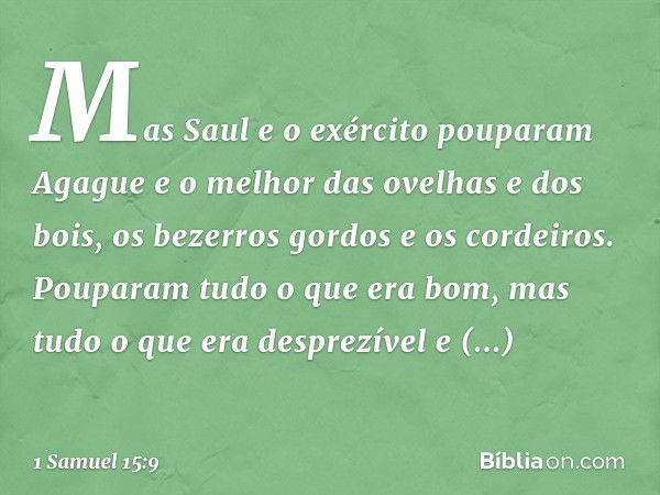 Mas Saul e o exército pouparam Agague e o melhor das ovelhas e dos bois, os bezerros gordos e os cordeiros. Pouparam tudo o que era bom, mas tudo o que era desp