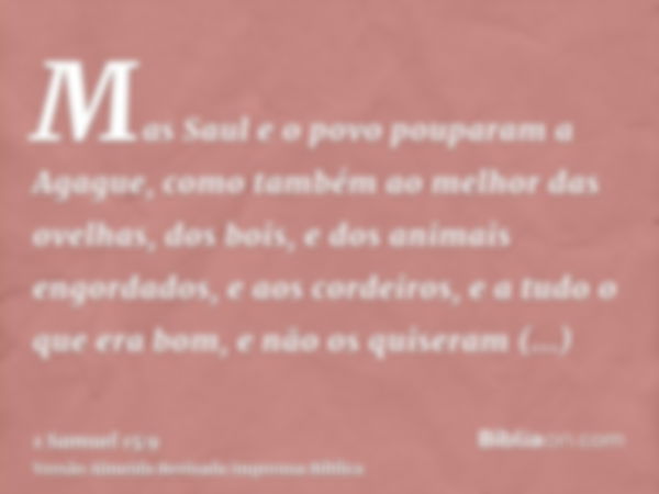 Mas Saul e o povo pouparam a Agague, como também ao melhor das ovelhas, dos bois, e dos animais engordados, e aos cordeiros, e a tudo o que era bom, e não os qu