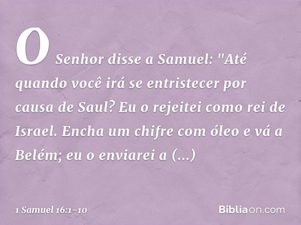 O Senhor disse a Samuel: "Até quando você irá se entristecer por causa de Saul? Eu o rejeitei como rei de Israel. Encha um chifre com óleo e vá a Belém; eu o en