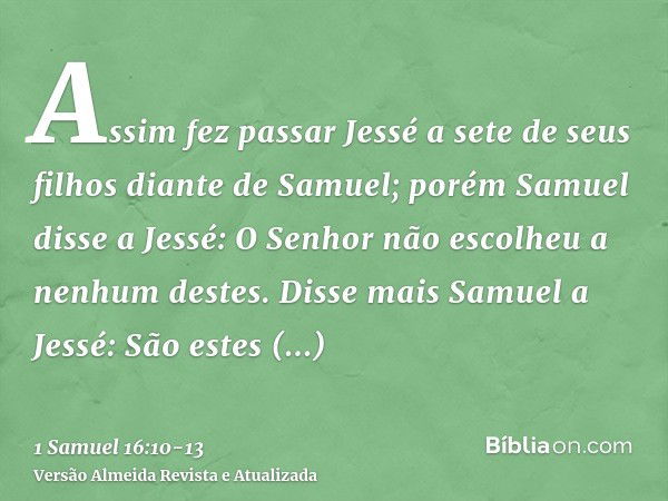 Assim fez passar Jessé a sete de seus filhos diante de Samuel; porém Samuel disse a Jessé: O Senhor não escolheu a nenhum destes.Disse mais Samuel a Jessé: São 