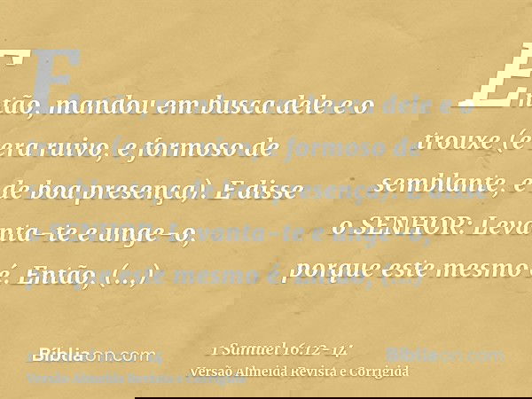 Então, mandou em busca dele e o trouxe (e era ruivo, e formoso de semblante, e de boa presença). E disse o SENHOR: Levanta-te e unge-o, porque este mesmo é.Entã