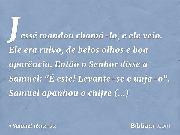 Jessé mandou chamá-lo, e ele veio. Ele era ruivo, de belos olhos e boa aparência.
Então o Senhor disse a Samuel: "É este! Levante-se e unja-o". Samuel apanhou o