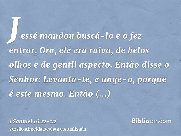 Jessé mandou buscá-lo e o fez entrar. Ora, ele era ruivo, de belos olhos e de gentil aspecto. Então disse o Senhor: Levanta-te, e unge-o, porque é este mesmo.En