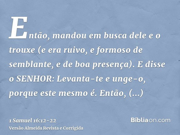 Então, mandou em busca dele e o trouxe (e era ruivo, e formoso de semblante, e de boa presença). E disse o SENHOR: Levanta-te e unge-o, porque este mesmo é.Entã