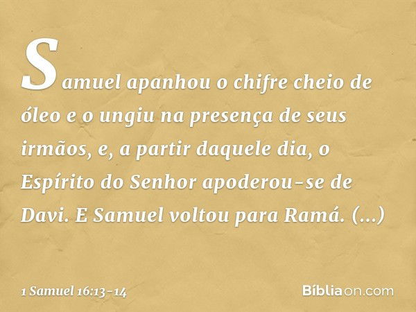 Samuel apanhou o chifre cheio de óleo e o ungiu na presença de seus irmãos, e, a partir daquele dia, o Espírito do Senhor apoderou-se de Davi. E Samuel voltou p