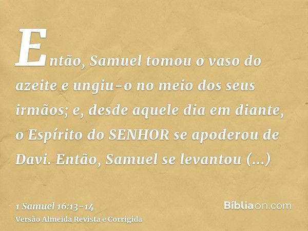 Então, Samuel tomou o vaso do azeite e ungiu-o no meio dos seus irmãos; e, desde aquele dia em diante, o Espírito do SENHOR se apoderou de Davi. Então, Samuel s