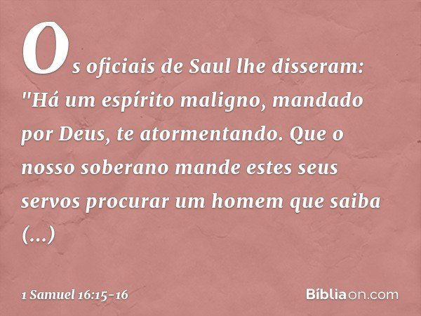 Os oficiais de Saul lhe disseram: "Há um espírito maligno, mandado por Deus, te atormentando. Que o nosso soberano mande estes seus servos procurar um homem que