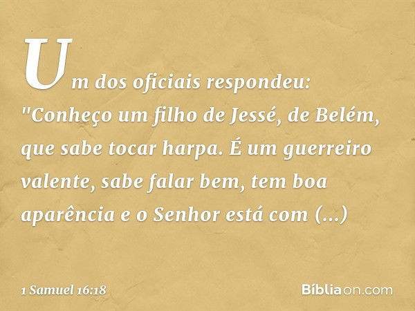 Um dos oficiais respondeu: "Conheço um filho de Jessé, de Belém, que sabe tocar harpa. É um guerreiro valente, sabe falar bem, tem boa aparência e o Senhor está