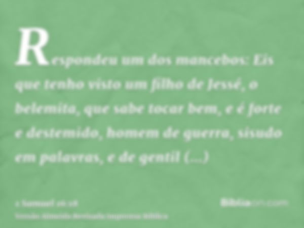 Respondeu um dos mancebos: Eis que tenho visto um filho de Jessé, o belemita, que sabe tocar bem, e é forte e destemido, homem de guerra, sisudo em palavras, e 