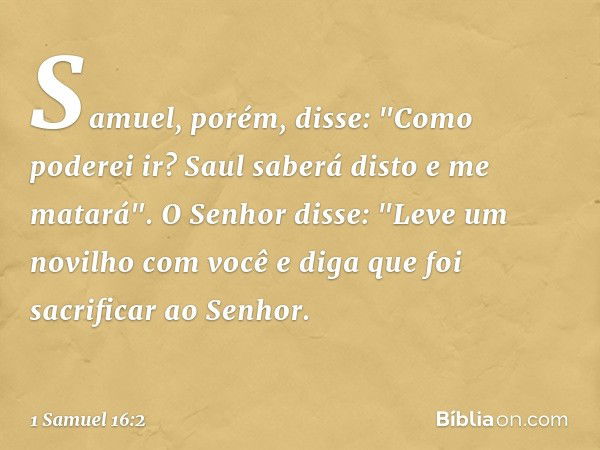 Samuel, porém, disse: "Como poderei ir? Saul saberá disto e me matará".
O Senhor disse: "Leve um novilho com você e diga que foi sacrificar ao Senhor. -- 1 Samu