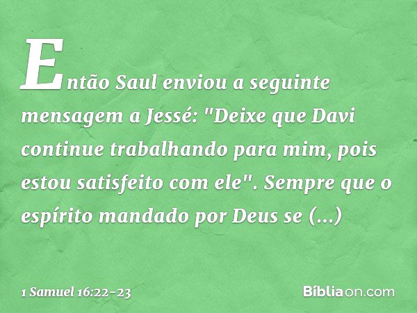 Então Saul enviou a seguinte mensagem a Jessé: "Deixe que Davi continue trabalhando para mim, pois estou satisfeito com ele". Sempre que o espírito mandado por 