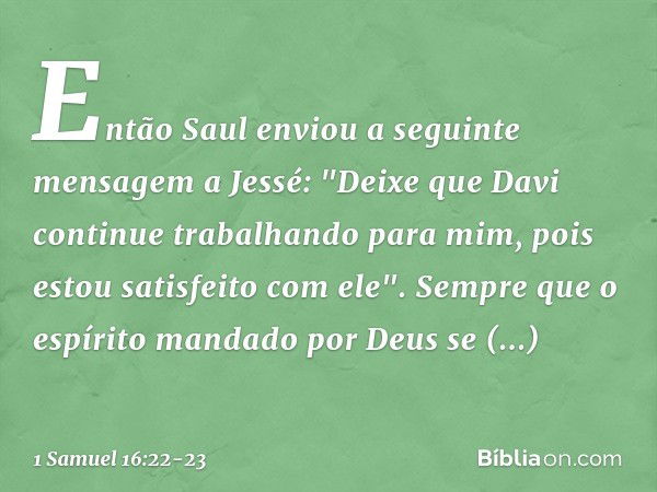 Então Saul enviou a seguinte mensagem a Jessé: "Deixe que Davi continue trabalhando para mim, pois estou satisfeito com ele". Sempre que o espírito mandado por 