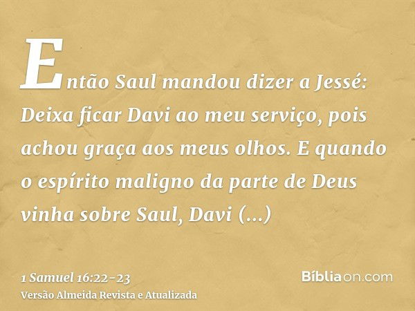 Então Saul mandou dizer a Jessé: Deixa ficar Davi ao meu serviço, pois achou graça aos meus olhos.E quando o espírito maligno da parte de Deus vinha sobre Saul,