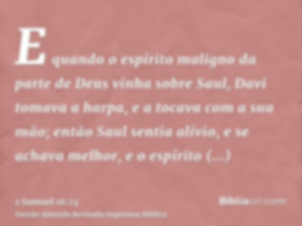 E quando o espírito maligno da parte de Deus vinha sobre Saul, Davi tomava a harpa, e a tocava com a sua mão; então Saul sentia alívio, e se achava melhor, e o 