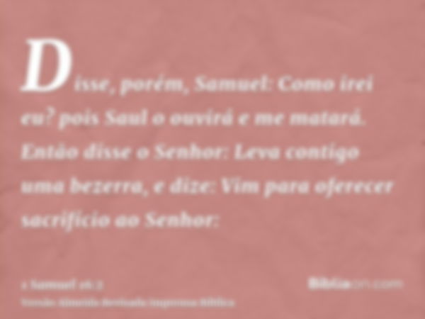 Disse, porém, Samuel: Como irei eu? pois Saul o ouvirá e me matará. Então disse o Senhor: Leva contigo uma bezerra, e dize: Vim para oferecer sacrifício ao Senh